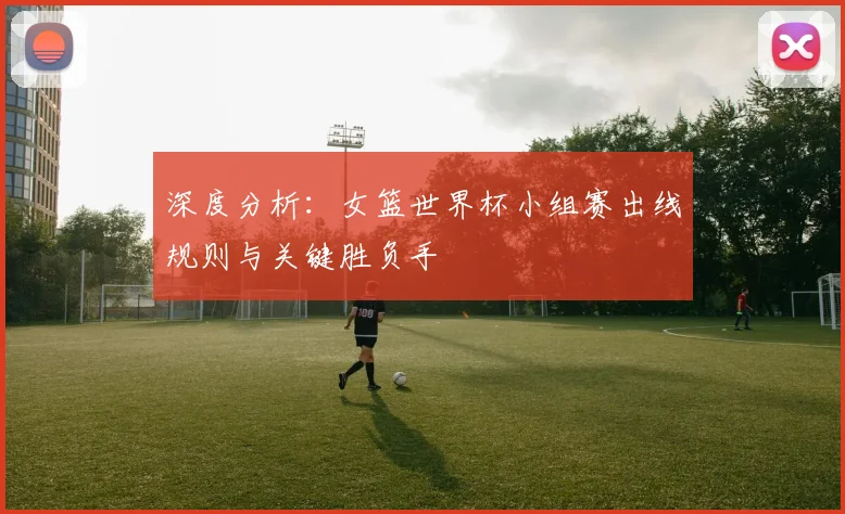 深度分析：女篮世界杯小组赛出线规则与关键胜负手