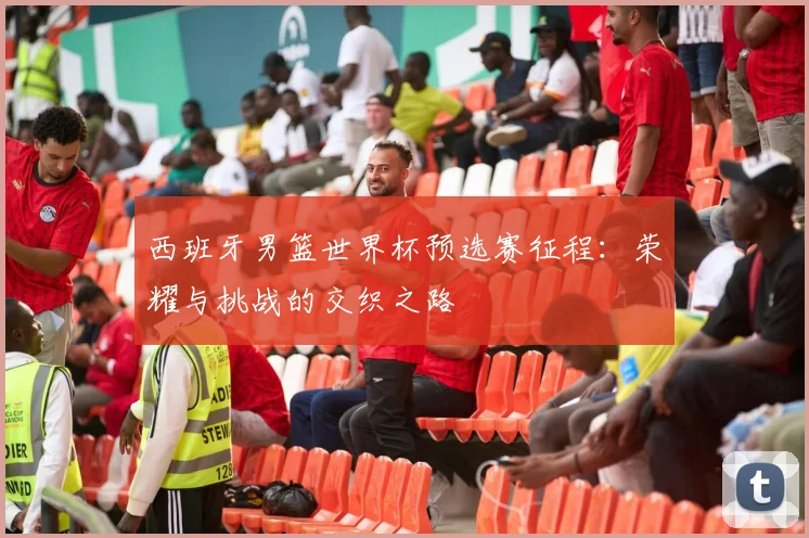 西班牙男篮世界杯预选赛征程：荣耀与挑战的交织之路