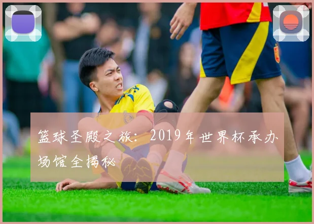篮球圣殿之旅：2019年世界杯承办场馆全揭秘