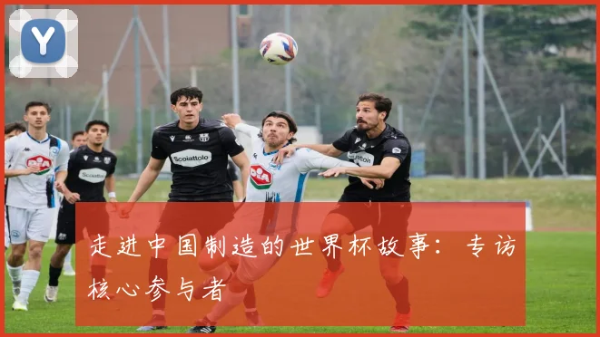 走进中国制造的世界杯故事：专访核心参与者