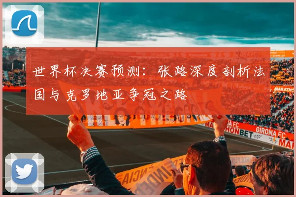 世界杯决赛预测：张路深度剖析法国与克罗地亚争冠之路