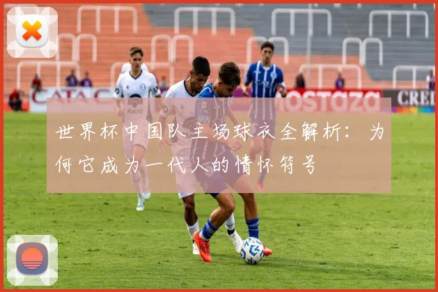 世界杯中国队主场球衣全解析：为何它成为一代人的情怀符号