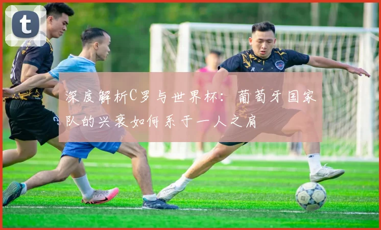 深度解析C罗与世界杯：葡萄牙国家队的兴衰如何系于一人之肩