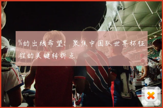 %的出线希望：聚焦中国队世界杯征程的关键转折点