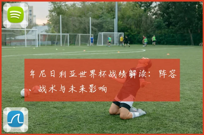 年尼日利亚世界杯战绩解读：阵容、战术与未来影响