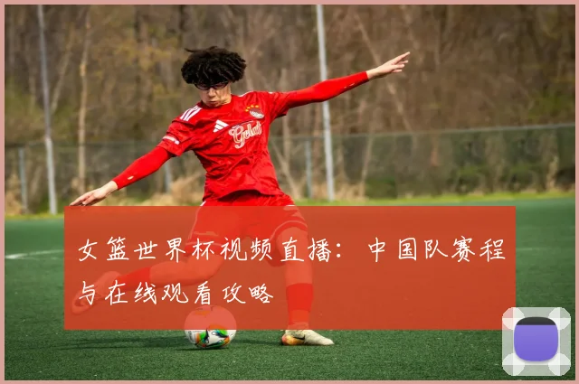 女篮世界杯视频直播：中国队赛程与在线观看攻略