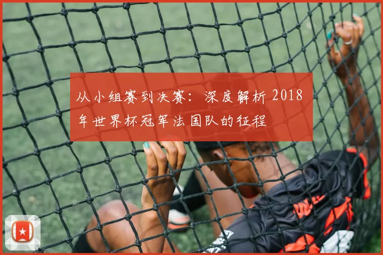 从小组赛到决赛：深度解析 2018 年世界杯冠军法国队的征程