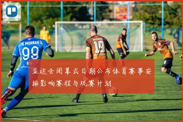 亚运会闭幕式日期公布体育赛事安排影响赛程与观赛计划