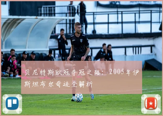 贝尼特斯欧冠夺冠之路：2005年伊斯坦布尔奇迹全解析