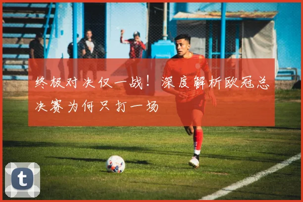 终极对决仅一战！深度解析欧冠总决赛为何只打一场