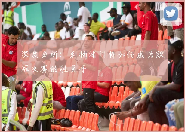 深度分析：利物浦门将如何成为欧冠决赛的胜负手