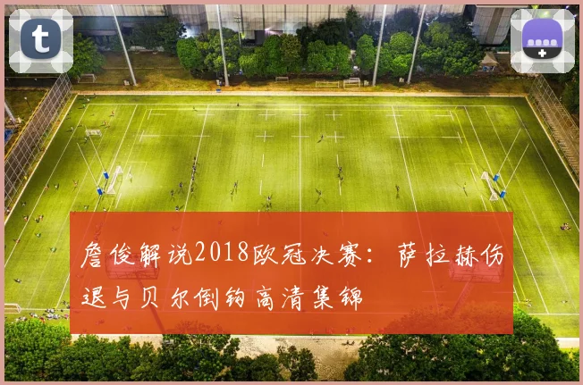 詹俊解说2018欧冠决赛：萨拉赫伤退与贝尔倒钩高清集锦