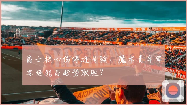 爵士核心伤停迎考验，魔术青年军客场能否趁势取胜？