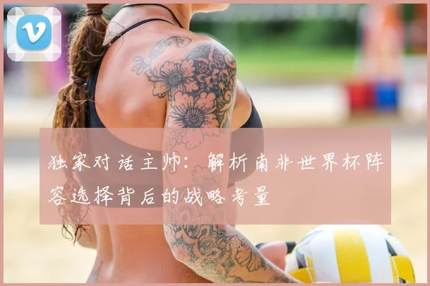 独家对话主帅：解析南非世界杯阵容选择背后的战略考量