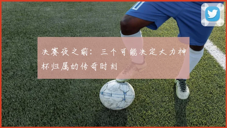 决赛夜之前:三个可能决定大力神杯归属的传奇时刻
