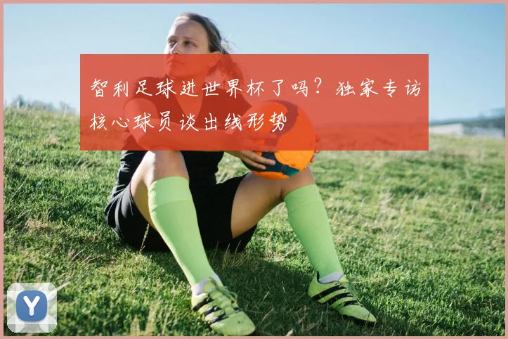 智利足球进世界杯了吗？独家专访核心球员谈出线形势