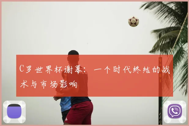 C罗世界杯谢幕：一个时代终结的战术与市场影响