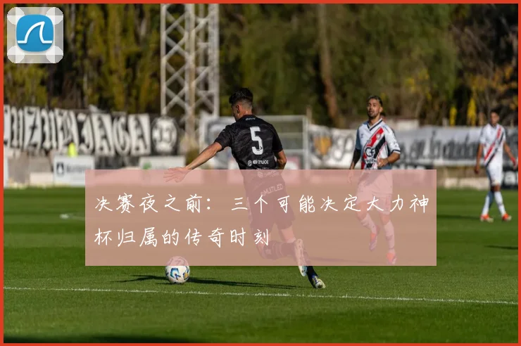 决赛夜之前:三个可能决定大力神杯归属的传奇时刻