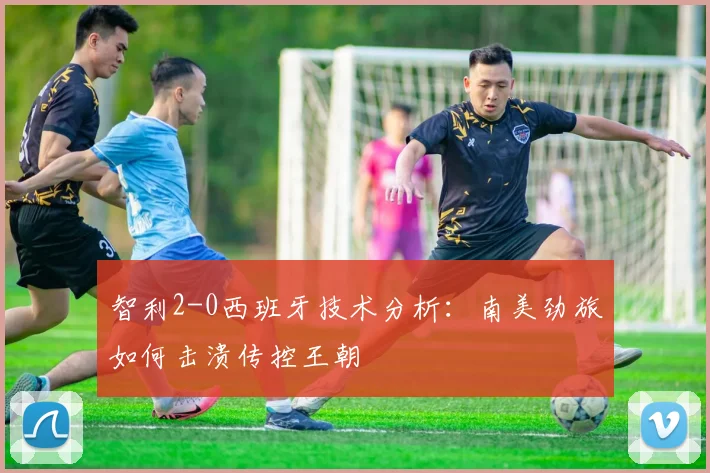 智利2-0西班牙技术分析：南美劲旅如何击溃传控王朝