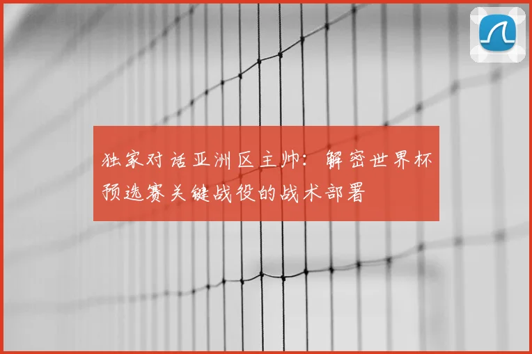 独家对话亚洲区主帅：解密世界杯预选赛关键战役的战术部署