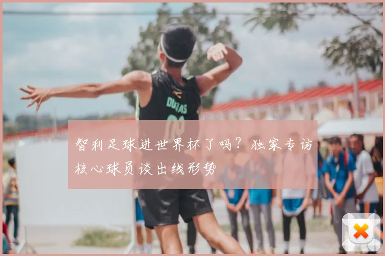 智利足球进世界杯了吗？独家专访核心球员谈出线形势