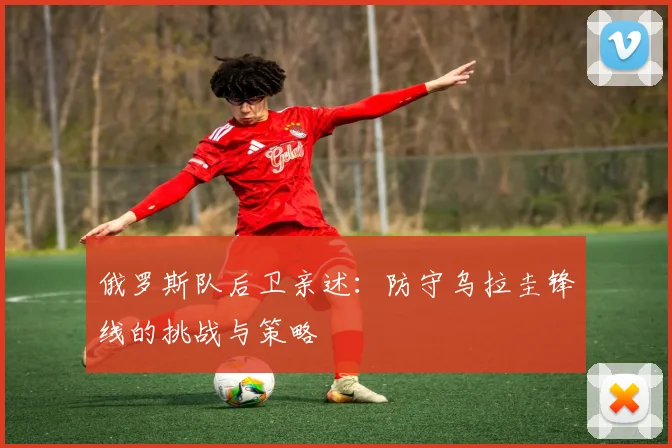 俄罗斯队后卫亲述：防守乌拉圭锋线的挑战与策略